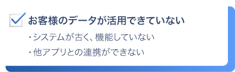 お客様のデータが活用できていない。システムが古く、機能していない。他アプリとの連携ができない。